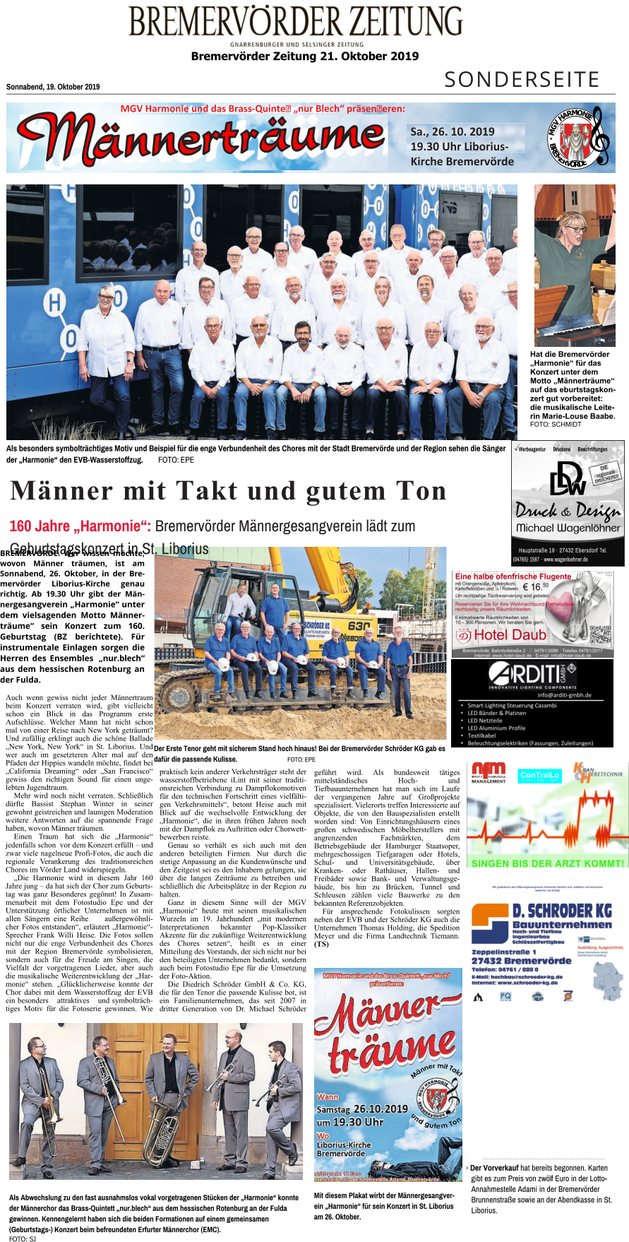 Bremervörder Zeitung 21. Oktober 2019    SONDERSEITE Sonnabend, 19. Oktober 2019 Männer mit Takt und gutem Ton 160 Jahre „Harmonie“: Bremervörder Männergesangverein lädt zum Geburtstagskonzert in St. Liborius  Als besonders symbolträchtiges Motiv und Beispiel für die enge Verbundenheit des Chores mit der Stadt Bremervörde und der Region sehen die Sänger  der „Harmonie“ den EVB-Wasserstoffzug.        FOTO: EPE Der Erste Tenor geht mit sicherem Stand hoch hinaus! Bei der Bremervörder Schröder KG gab es dafür die passende Kulisse.		FOTO: EPE Als Abwechslung zu den fast ausnahmslos vokal vorgetragenen Stücken der „Harmonie“ konnte der Männerchor das Brass-Quintett „nur.blech“ aus dem hessischen Rotenburg an der Fulda gewinnen. Kennengelernt haben sich die beiden Formationen auf einem gemeinsamen (Geburtstags-) Konzert beim befreundeten Erfurter Männerchor (EMC). FOTO: SJ .................................................................................................................................... › Der Vorverkauf hat bereits begonnen. Karten gibt es zum Preis von zwölf Euro in der Lotto-Annahmestelle Adami in der Bremervörder Brunnenstraße sowie an der Abendkasse in St. Liborius. Mit diesem Plakat wirbt der Männergesangverein „Harmonie“ für sein Konzert in St. Liborius am 26. Oktober. Hat die Bremervörder „Harmonie“ für das Konzert unter dem Motto „Männerträume“ auf das eburtstagskonzert gut vorbereitet: die musikalische Leiterin Marie-Louse Baabe. FOTO: SCHMIDT M G V H A R M O N I E B R E M E R V Ö R D E M E R Sa., 26. 10. 2019  19.30 Uhr Liborius-Kirche Bremervörde MGV Harmonie und das Brass-Quinte „nur Blech“ präseneren: •	Smart-Lighting Steuerung Casambi •	LED Bänder & Platinen •	LED Netzteile •	LED Aluminium Profile •	Textilkabel •	Beleuchtungselektriken (Fassungen, Zuleitungen) Hauptstraße 19 · 27432 Ebersdorf Tel. (04765) 1587 · www.wagenloehner.de Werbeagentur Druckerei Beschriftungen DIE regionale DRUCKEREI! BREMERVÖRDE. Wer wissen möchte, wovon Männer träumen, ist am Sonnabend, 26. Oktober, in der Bremervörder Liborius-Kirche genau richtig. Ab 19.30 Uhr gibt der Männergesangverein „Harmonie“ unter dem vielsagenden Motto Männerträume“ sein Konzert zum 160. Geburtstag (BZ berichtete). Für instrumentale Einlagen sorgen die Herren des Ensembles „nur.blech“ aus dem hessischen Rotenburg an der Fulda. Auch wenn gewiss nicht jeder Männertraum beim Konzert verraten wird, gibt vielleicht schon ein Blick in das Programm erste Aufschlüsse. Welcher Mann hat nicht schon mal von einer Reise nach New York geträumt? Und zufällig erklingt auch die schöne Ballade „New York, New York“ in St. Liborius. Und wer auch im gesetzteren Alter mal auf den Pfaden der Hippies wandeln möchte, findet bei „California Dreaming“ oder „San Francisco“ gewiss den richtigen Sound für einen ungelebten Jugendtraum. Mehr wird noch nicht verraten. Schließlich dürfte Bassist Stephan Winter in seiner gewohnt geistreichen und launigen Moderation weitere Antworten auf die spannende Frage haben, wovon Männer träumen. Einen Traum hat sich die „Harmonie“ jedenfalls schon  vor dem Konzert erfüllt – und zwar viele nagelneue Profi-Fotos, die auch die regionale Verankerung des traditionsreichen Chores im Vörder Land widerspiegeln. „Die Harmonie wird in diesem Jahr 160 Jahre jung – da hat sich der Chor zum Geburtstag was ganz Besonderes gegönnt! In Zusammenarbeit mit dem Fotostudio Epe und der Unterstützung örtlicher Unternehmen ist mit allen Sängern eine Reihe außergewöhnlicher Fotos entstanden“, erläutert „Harmonie“-Sprecher Frank Willi Heise. Die Fotos sollen nicht nur die enge Verbundenheit des Chores mit der Region Bremervörde symbolisieren, sondern auch für die Freude am Singen, die Vielfalt der vorgetragenen Lieder, aber auch die musikalische Weiterentwicklung der „Harmonie“ stehen. „Glücklicherweise konnte der Chor dabei mit dem Wasserstoffzug der EVB ein besonders attraktives und symbolträchtiges Motiv für die Fotoserie gewinnen. Wie praktisch kein anderer Verkehrsträger steht der wasserstoffbetriebene iLint mit seiner traditionsreichen Verbindung zu Dampflokomotiven für den technischen Fortschritt eines vielfältigen Verkehrsmittels“, betont Heise auch mit Blick auf die wechselvolle Entwicklung der „Harmonie“, die in ihren frühen Jahren noch mit der Dampflok zu Auftritten oder Chorwettbewerben reiste. Genau so verhält es sich auch mit den anderen beteiligten Firmen. Nur durch die stetige Anpassung an die Kundenwünsche und den Zeitgeist sei es den Inhabern gelungen, sie über die langen Zeiträume zu betreiben und schließlich die Arbeitsplätze in der Region zu halten. Ganz in diesem Sinne will der MGV „Harmonie“ heute mit seinen musikalischen Wurzeln im 19. Jahrhundert „mit modernen Interpretationen bekannter Pop-Klassiker Akzente für die zukünftige Weiterentwicklung des Chores setzen“, heißt es in einer Mitteilung des Vorstands, der sich nicht nur bei den beteiligten Unternehmen bedankt, sondern auch beim Fotostudio Epe für die Umsetzung der Foto-Aktion.  Die Diedrich Schröder GmbH & Co. KG, die für den Tenor die passende Kulisse bot, ist ein Familienunternehmen, das seit 2007 in dritter Generation von Dr. Michael Schröder geführt wird. Als bundesweit tätiges mittelständisches Hoch- und Tiefbauunternehmen hat man sich im Laufe der vergangenen Jahre auf Großprojekte spezialisiert. Vielerorts treffen Interessierte auf Objekte, die von den Bauspezialisten erstellt worden sind: Von Einrichtungshäusern eines großen schwedischen Möbelherstellers mit angrenzenden Fachmärkten, dem Betriebsgebäude der Hamburger Staatsoper, mehrgeschossigen Tiefgaragen oder Hotels, Schul- und Universitätsgebäude, über Kranken- oder Rathäuser, Hallen- und Freibäder sowie Bank- und Verwaltungsgebäude, bis hin zu Brücken, Tunnel und Schleusen zählen viele Bauwerke zu den bekannten Referenzobjekten. Für ansprechende Fotokulissen sorgten neben der EVB und der Schröder KG auch die Unternehmen Thomas Holding, die Spedition Meyer und die Firma Landtechnik Tiemann. (TS)