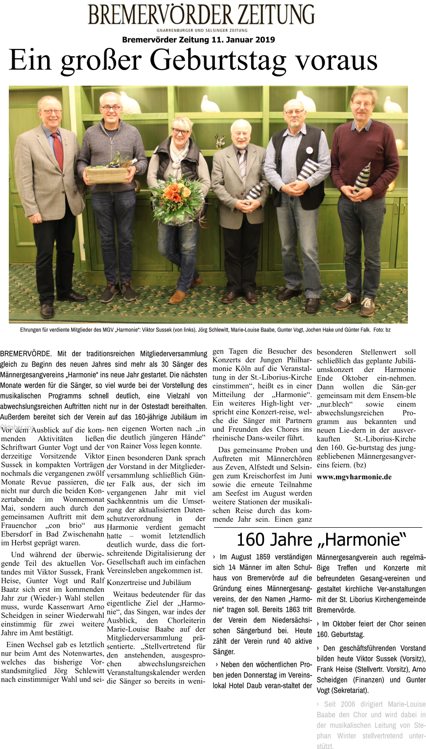 Bremervörder Zeitung 11. Januar 2019   Ehrungen für verdiente Mitglieder des MGV „Harmonie“: Viktor Sussek (von links), Jörg Schlewitt, Marie-Louise Baabe, Gunter Vogt, Jochen Hake und Günter Falk.  Foto: bz  Ein großer Geburtstag voraus Vor dem Ausblick auf die kom-menden Aktivitäten ließen Schriftwart Gunter Vogt und der derzeitige Vorsitzende Viktor Sussek in kompakten Vorträgen nochmals die vergangenen zwölf Monate Revue passieren, die nicht nur durch die beiden Konzertabende im Wonnemonat Mai, sondern auch durch den gemeinsamen Auftritt mit dem Frauenchor „con brio“ aus Ebersdorf in Bad Zwischenahn im Herbst geprägt waren.   Und während der überwiegende Teil des aktuellen Vor-tandes mit Viktor Sussek, Frank Heise, Gunter Vogt und Ralf Baatz sich erst im kommenden Jahr zur (Wieder-) Wahl stellen muss, wurde Kassenwart Arno Scheidgen in seiner Wiederwahl einstimmig für zwei weitere Jahre im Amt bestätigt.    Einen Wechsel gab es letztlich nur beim Amt des Notenwartes, welches das bisherige Vorstandsmitglied Jörg Schlewitt nach einstimmiger Wahl und seinen eigenen Worten nach „in die deutlich jüngeren Hände“ von Rainer Voss legen konnte. Einen besonderen Dank sprach der Vorstand in der Mitgliederversammlung schließlich Günter Falk aus, der sich im vergangenen Jahr mit viel Sachkenntnis um die Umsetzung der aktualisierten Datenschutzverordnung in der Harmonie verdient gemacht hatte – womit letztendlich deutlich wurde, dass die fort-schreitende Digitalisierung der Gesellschaft auch im einfachen Vereinsleben angekommen ist. Konzertreise und Jubiläum   Weitaus bedeutender für das eigentliche Ziel der „Harmonie“, das Singen, war indes der Ausblick, den Chorleiterin Marie-Louise Baabe auf der Mitgliederversammlung präsentierte. „Stellvertretend für den anstehenden, ausgesprochen abwechslungsreichen Veranstaltungskalender werden die Sänger so bereits in wenigen Tagen die Besucher des Konzerts der Jungen Philharmonie Köln auf die Veranstaltung in der St.-Liborius-Kirche einstimmen“, heißt es in einer Mitteilung der „Harmonie“. Ein weiteres High-light verspricht eine Konzert-reise, welche die Sänger mit Partnern und Freunden des Chores ins rheinische Dans-weiler führt.   Das gemeinsame Proben und Auftreten mit Männerchören aus Zeven, Alfstedt und Selsingen zum Kreischorfest im Juni sowie die erneute Teilnahme am Seefest im August werden weitere Stationen der musikalischen Reise durch das kommende Jahr sein. Einen ganz besonderen Stellenwert soll schließlich das geplante Jubiläumskonzert der Harmonie Ende Oktober ein-nehmen. Dann wollen die Sän-ger gemeinsam mit dem Ensem-ble „nur.blech“ sowie einem abwechslungsreichen Programm aus bekannten und neuen Lie-dern in der ausverkauften St.-Liborius-Kirche den 160. Ge-burtstag des junggebliebenen Männergesangvereins feiern. (bz)  www.mgvharmonie.de     BREMERVÖRDE. Mit der traditionsreichen Mitgliederversammlung gleich zu Beginn des neuen Jahres sind mehr als 30 Sänger des Männergesangvereins „Harmonie“ ins neue Jahr gestartet. Die nächsten Monate werden für die Sänger, so viel wurde bei der Vorstellung des musikalischen Programms schnell deutlich, eine Vielzahl von abwechslungsreichen Auftritten nicht nur in der Ostestadt bereithalten. Außerdem bereitet sich der Verein auf das 160-jährige Jubiläum im Oktober vor. 160 Jahre „Harmonie“ › Im August 1859 verständigen sich 14 Männer im alten Schulhaus von Bremervörde auf die Gründung eines Männergesangvereins, der den Namen „Harmonie“ tragen soll. Bereits 1863 tritt der Verein dem Niedersächsischen Sängerbund bei. Heute zählt der Verein rund 40 aktive Sänger.   › Neben den wöchentlichen Proben jeden Donnerstag im Vereinslokal Hotel Daub veran-staltet der Männergesangverein auch regelmäßige Treffen und Konzerte mit befreundeten Gesang-vereinen und gestaltet kirchliche Ver-anstaltungen mit der St. Liborius Kirchengemeinde Bremervörde.  › Im Oktober feiert der Chor seinen 160. Geburtstag.  › Den geschäftsführenden Vorstand bilden heute Viktor Sussek (Vorsitz), Frank Heise (Stellvertr. Vorsitz), Arno Scheidgen (Finanzen) und Gunter Vogt (Sekretariat).  › Seit 2006 dirigiert Marie-Louise Baabe den Chor und wird dabei in der musikalischen Leitung von Stephan Winter stellvertretend unterstützt.