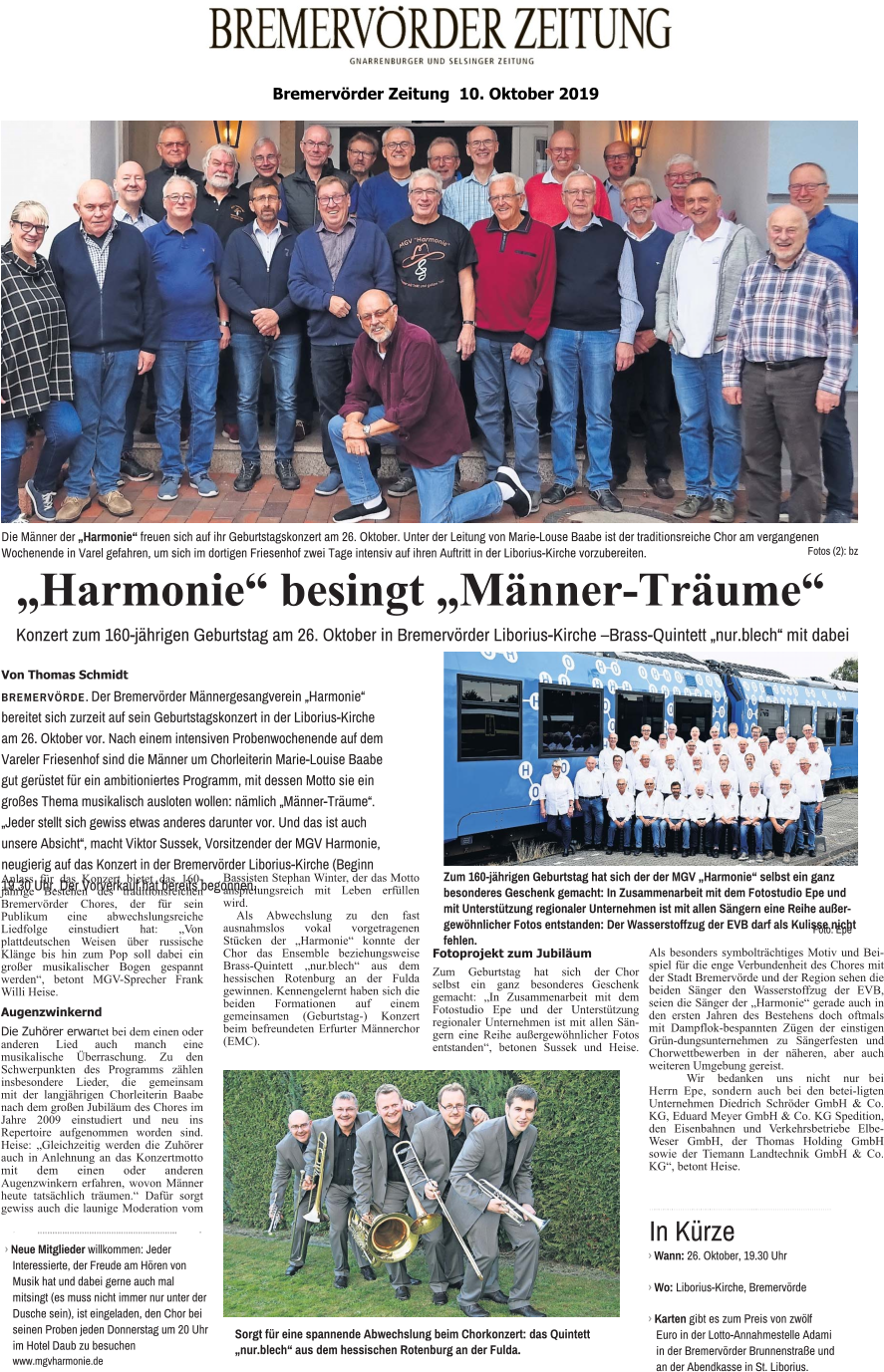 „Harmonie“ besingt „Männer-Träume“ Konzert zum 160-jährigen Geburtstag am 26. Oktober in Bremervörder Liborius-Kirche –Brass-Quintett „nur.blech“ mit dabei Von Thomas Schmidt BREMERVÖRDE. Der Bremervörder Männergesangverein „Harmonie“ bereitet sich zurzeit auf sein Geburtstagskonzert in der Liborius-Kirche am 26. Oktober vor. Nach einem intensiven Probenwochenende auf dem Vareler Friesenhof sind die Männer um Chorleiterin Marie-Louise Baabe gut gerüstet für ein ambitioniertes Programm, mit dessen Motto sie ein großes Thema musikalisch ausloten wollen: nämlich „Männer-Träume“. „Jeder stellt sich gewiss etwas anderes darunter vor. Und das ist auch unsere Absicht“, macht Viktor Sussek, Vorsitzender der MGV Harmonie, neugierig auf das Konzert in der Bremervörder Liborius-Kirche (Beginn 19.30 Uhr. Der Vorverkauf hat bereits begonnen. Die Männer der „Harmonie“ freuen sich auf ihr Geburtstagskonzert am 26. Oktober. Unter der Leitung von Marie-Louse Baabe ist der traditionsreiche Chor am vergangenen Wochenende in Varel gefahren, um sich im dortigen Friesenhof zwei Tage intensiv auf ihren Auftritt in der Liborius-Kirche vorzubereiten. Fotos (2): bz Zum 160-jährigen Geburtstag hat sich der der MGV „Harmonie“ selbst ein ganz besonderes Geschenk gemacht: In Zusammenarbeit mit dem Fotostudio Epe und mit Unterstützung regionaler Unternehmen ist mit allen Sängern eine Reihe außergewöhnlicher Fotos entstanden: Der Wasserstoffzug der EVB darf als Kulisse nicht fehlen. Foto: Epe Sorgt für eine spannende Abwechslung beim Chorkonzert: das Quintett „nur.blech“ aus dem hessischen Rotenburg an der Fulda. 앬 앬 앬 앬 앬 앬 앬 앬 앬 앬 앬 앬 앬 앬 앬 앬 앬 앬 앬 앬 앬 앬 앬 앬 앬 앬 앬 앬 앬 앬 앬 앬 앬 앬 앬 앬 앬 앬 앬 앬 앬 앬 앬 앬 앬 앬 앬 앬 앬 앬 앬 앬 앬 앬 앬 앬 앬 앬 앬 앬 앬 앬 앬 앬 앬 앬 앬 앬 앬 앬 앬 앬 앬 앬 앬 앬 앬 앬 앬 앬 앬 앬 앬 › Wann: 26. Oktober, 19.30 Uhr  › Wo: Liborius-Kirche, Bremervörde  › Karten gibt es zum Preis von zwölf Euro in der Lotto-Annahmestelle Adami in der Bremervörder Brunnenstraße und an der Abendkasse in St. Liborius. In Kürze 앬 앬 앬 앬 앬 앬 앬 앬 앬 앬 앬 앬 앬 앬 앬 앬 앬 앬 앬 앬 앬 앬 앬 앬 앬 앬 앬 앬 앬 앬 앬 앬 앬 앬 앬 앬 앬 앬 앬 앬 앬 앬 앬 앬 앬 앬 앬 앬 앬 앬 앬 앬 앬 앬 앬 앬 앬 앬 앬   › Neue Mitglieder willkommen: Jeder Interessierte, der Freude am Hören von Musik hat und dabei gerne auch mal mitsingt (es muss nicht immer nur unter der Dusche sein), ist eingeladen, den Chor bei seinen Proben jeden Donnerstag um 20 Uhr im Hotel Daub zu besuchen www.mgvharmonie.de Bremervörder Zeitung  10. Oktober 2019   Anlass für das Konzert bietet das 160-jährige Bestehen des traditionsreichen Bremervörder Chores, der für sein Publikum eine abwechslungsreiche Liedfolge einstudiert hat: „Von plattdeutschen Weisen über russische Klänge bis hin zum Pop soll dabei ein großer musikalischer Bogen gespannt werden“, betont MGV-Sprecher Frank Willi Heise. Augenzwinkernd Die Zuhörer erwartet bei dem einen oder anderen Lied auch manch eine musikalische Überraschung. Zu den Schwerpunkten des Programms zählen insbesondere Lieder, die gemeinsam mit der langjährigen Chorleiterin Baabe nach dem großen Jubiläum des Chores im Jahre 2009 einstudiert und neu ins Repertoire aufgenommen worden sind. Heise: „Gleichzeitig werden die Zuhörer auch in Anlehnung an das Konzertmotto mit dem einen oder anderen Augenzwinkern erfahren, wovon Männer heute tatsächlich träumen.“ Dafür sorgt gewiss auch die launige Moderation vom Bassisten Stephan Winter, der das Motto anspielungsreich mit Leben erfüllen wird. Als Abwechslung zu den fast ausnahmslos vokal vorgetragenen Stücken der „Harmonie“ konnte der Chor das Ensemble beziehungsweise Brass-Quintett „nur.blech“ aus dem hessischen Rotenburg an der Fulda gewinnen. Kennengelernt haben sich die beiden Formationen auf einem gemeinsamen (Geburtstag-) Konzert beim befreundeten Erfurter Männerchor (EMC). Fotoprojekt zum Jubiläum  Zum Geburtstag hat sich der Chor selbst ein ganz besonderes Geschenk gemacht: „In Zusammenarbeit mit dem Fotostudio Epe und der Unterstützung regionaler Unternehmen ist mit allen Sängern eine Reihe außergewöhnlicher Fotos entstanden“, betonen Sussek und Heise. Als besonders symbolträchtiges Motiv und Beispiel für die enge Verbundenheit des Chores mit der Stadt Bremervörde und der Region sehen die beiden Sänger den Wasserstoffzug der EVB, seien die Sänger der „Harmonie“ gerade auch in den ersten Jahren des Bestehens doch oftmals mit Dampflok-bespannten Zügen der einstigen Grün-dungsunternehmen zu Sängerfesten und Chorwettbewerben in der näheren, aber auch weiteren Umgebung gereist. Wir bedanken uns nicht nur bei Herrn Epe, sondern auch bei den betei-ligten Unternehmen Diedrich Schröder GmbH & Co. KG, Eduard Meyer GmbH & Co. KG Spedition, den Eisenbahnen und Verkehrsbetriebe Elbe-Weser GmbH, der Thomas Holding GmbH sowie der Tiemann Landtechnik GmbH & Co. KG“, betont Heise.
