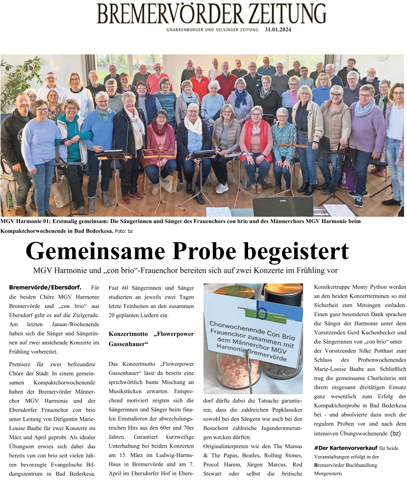 31.01.2024 MGV Harmonie 01: Erstmalig gemeinsam: Die Sängerinnen und Sänger des Frauenchors con brio und des Männerchors MGV Harmonie beim Kompaktchorwochenende in Bad Bederkesa. Foto: bz Gemeinsame Probe begeistert  MGV Harmonie und „con brio“-Frauenchor bereiten sich auf zwei Konzerte im Frühling vor  Bremervörde/Ebersdorf. Für die beiden Chöre MGV Harmonie Bremervörde und „con brio“ aus Ebersdorf geht es auf die Zielgerade. Am letzten Januar-Wochenende haben sich die Sänger und Sängerinnen auf zwei anstehende Konzerte im Frühling vorbereitet. Premiere für zwei befreundete Chöre der Stadt: In einem gemeinsamen Kompaktchorwochenende haben der Bremervörder Männerchor MGV Harmonie und der Ebersdorfer Frauenchor con brio unter Leitung von Dirigentin Marie-Louise Baabe für zwei Konzerte im März und April geprobt. Als idealer Übungsort erwies sich dabei das bereits von con brio seit vielen Jahren bevorzugte Evangelische Bildungszentrum in Bad Bederkesa. Fast 60 Sängerinnen und Sänger studierten an jeweils zwei Tagen letzte Feinheiten an den zusammen 20 geplanten Liedern ein.   Konzertmotto „Flowerpower Gassenhauer“   Das Konzertmotto „Flowerpower Gassenhauer“ lässt da bereits eine sprichwörtlich bunte Mischung an Musikstücken erwarten. Entsprechend motiviert zeigten sich die Sängerinnen und Sänger beim finalen Einstudieren der abwechslungsreichen Hits aus den 60er und 70er Jahren. Garantiert kurzweilige Unterhaltung bei beiden Konzerten am 15. März im Ludwig-Harms-Haus in Bremervörde und am 7. April im Ebersdorfer Hof in Ebersdorf dürfte dabei die Tatsache garantieren, dass die zahlreichen Popklassiker sowohl bei den Sängern wie auch bei den Besuchern zahlreiche Jugenderinnerungen wecken dürften. Originalinterpreten wie den The Mamas & The Papas, Beatles, Rolling Stones, Procol Harem, Jürgen Marcus, Rod Stewart oder selbst die britische Komikertruppe Monty Python werden an den beiden Konzertterminen so mit Sicherheit zum Mitsingen einladen. Einen ganz besonderen Dank sprachen die Sänger der Harmonie unter dem Vorsitzenden Gerd Kuchenbecker und die Sängerinnen von „con brio“ unter  der Vorsitzenden Silke Potthast zum Schluss des Probenwochenendes Marie-Louise Baabe aus. Schließlich trug die gemeinsame Chorleiterin mit ihrem insgesamt dreitätigen Einsatz ganz wesentlich zum Erfolg der Kompaktchorprobe in Bad Bederkesa bei - und absolvierte dazu noch die regulren Proben vor und nach dem intensiven Übungswochenende. (bz)  #Der Kartenvorverkauf für beide Veranstaltungen erfolgt in der Bremervörder Buchhandlung   Morgenstern.