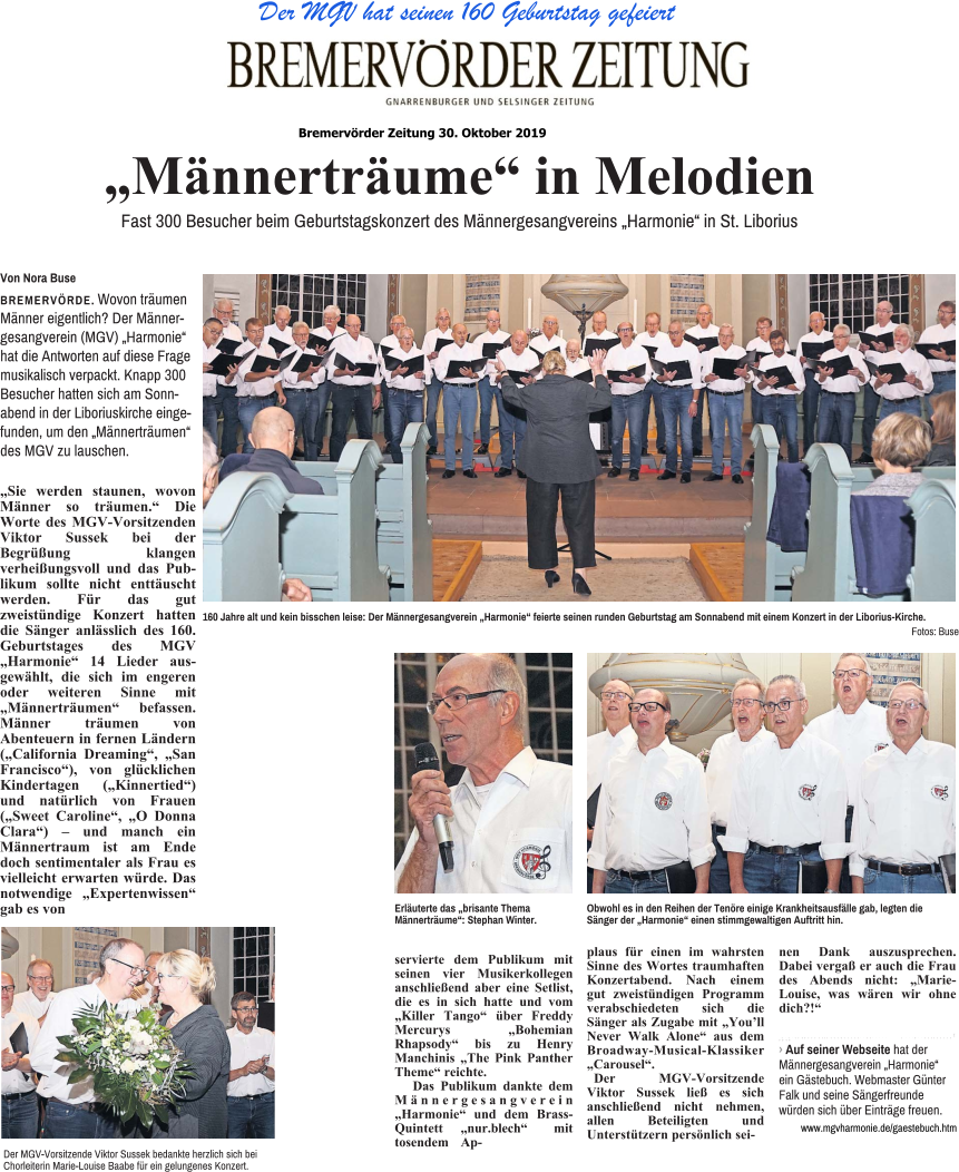 Der MGV hat seinen 160 Geburtstag gefeiert „Sie werden staunen, wovon Männer so träumen.“ Die Worte des MGV-Vorsitzenden Viktor Sussek bei der Begrüßung klangen verheißungsvoll und das Publikum sollte nicht enttäuscht werden. Für das gut zweistündige Konzert hatten die Sänger anlässlich des 160. Geburtstages des MGV „Harmonie“ 14 Lieder ausgewählt, die sich im engeren oder weiteren Sinne mit „Männerträumen“ befassen. Männer träumen von Abenteuern in fernen Ländern („California Dreaming“, „San Francisco“), von glücklichen Kindertagen („Kinnertied“) und natürlich von Frauen („Sweet Caroline“, „O Donna Clara“) – und manch ein Männertraum ist am Ende doch sentimentaler als Frau es vielleicht erwarten würde. Das notwendige „Expertenwissen“ gab es von servierte dem Publikum mit seinen vier Musikerkollegen anschließend aber eine Setlist, die es in sich hatte und vom „Killer Tango“ über Freddy Mercurys „Bohemian Rhapsody“ bis zu Henry Manchinis „The Pink Panther Theme“ reichte. Das Publikum dankte dem Männergesangverein „Harmonie“ und dem Brass-Quintett „nur.blech“ mit tosendem Ap- plaus für einen im wahrsten Sinne des Wortes traumhaften Konzertabend. Nach einem gut zweistündigen Programm verabschiedeten sich die Sänger als Zugabe mit „You’ll Never Walk Alone“ aus dem Broadway-Musical-Klassiker „Carousel“. Der MGV-Vorsitzende Viktor Sussek ließ es sich anschließend nicht nehmen, allen Beteiligten und Unterstützern persönlich sei- nen Dank auszusprechen. Dabei vergaß er auch die Frau des Abends nicht: „Marie-Louise, was wären wir ohne dich?!“ „Männerträume“ in Melodien  Fast 300 Besucher beim Geburtstagskonzert des Männergesangvereins „Harmonie“ in St. Liborius Von Nora Buse  BREMERVÖRDE. Wovon träumen Männer eigentlich? Der Männergesangverein (MGV) „Harmonie“ hat die Antworten auf diese Frage musikalisch verpackt. Knapp 300 Besucher hatten sich am Sonnabend in der Liboriuskirche eingefunden, um den „Männerträumen“ des MGV zu lauschen. 160 Jahre alt und kein bisschen leise: Der Männergesangverein „Harmonie“ feierte seinen runden Geburtstag am Sonnabend mit einem Konzert in der Liborius-Kirche. Fotos: Buse Der MGV-Vorsitzende Viktor Sussek bedankte herzlich sich bei Chorleiterin Marie-Louise Baabe für ein gelungenes Konzert. Obwohl es in den Reihen der Tenöre einige Krankheitsausfälle gab, legten die Sänger der „Harmonie“ einen stimmgewaltigen Auftritt hin. 앬 앬 앬 앬 앬 앬 앬 앬 앬 앬 앬 앬 앬 앬 앬 앬 앬 앬 앬 앬 앬 앬 앬 앬 앬 앬 앬 앬 앬 앬 앬 앬 앬 앬 앬 앬 앬 앬 앬 앬 앬 앬 앬 앬 앬 앬 앬 앬 앬 앬 앬 앬 앬 앬 앬 앬 앬 앬 앬 › Auf seiner Webseite hat der Männergesangverein „Harmonie“ ein Gästebuch. Webmaster Günter Falk und seine Sängerfreunde würden sich über Einträge freuen. www.mgvharmonie.de/gaestebuch.htm Erläuterte das „brisante Thema Männerträume“: Stephan Winter. Bremervörder Zeitung 30. Oktober 2019