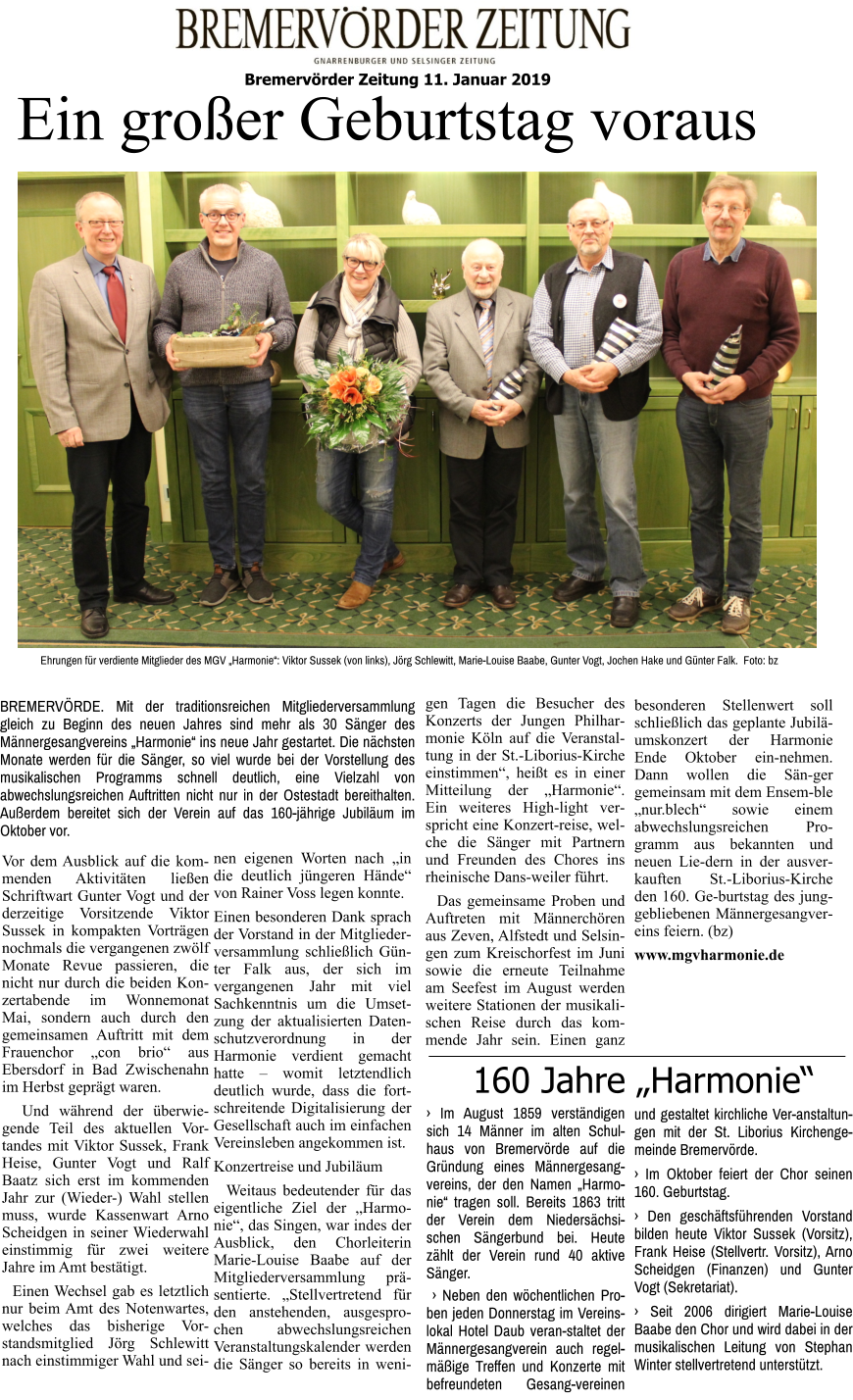 Bremervörder Zeitung 11. Januar 2019   Ehrungen für verdiente Mitglieder des MGV „Harmonie“: Viktor Sussek (von links), Jörg Schlewitt, Marie-Louise Baabe, Gunter Vogt, Jochen Hake und Günter Falk.  Foto: bz  Ein großer Geburtstag voraus Vor dem Ausblick auf die kom-menden Aktivitäten ließen Schriftwart Gunter Vogt und der derzeitige Vorsitzende Viktor Sussek in kompakten Vorträgen nochmals die vergangenen zwölf Monate Revue passieren, die nicht nur durch die beiden Konzertabende im Wonnemonat Mai, sondern auch durch den gemeinsamen Auftritt mit dem Frauenchor „con brio“ aus Ebersdorf in Bad Zwischenahn im Herbst geprägt waren.   Und während der überwiegende Teil des aktuellen Vor-tandes mit Viktor Sussek, Frank Heise, Gunter Vogt und Ralf Baatz sich erst im kommenden Jahr zur (Wieder-) Wahl stellen muss, wurde Kassenwart Arno Scheidgen in seiner Wiederwahl einstimmig für zwei weitere Jahre im Amt bestätigt.    Einen Wechsel gab es letztlich nur beim Amt des Notenwartes, welches das bisherige Vorstandsmitglied Jörg Schlewitt nach einstimmiger Wahl und seinen eigenen Worten nach „in die deutlich jüngeren Hände“ von Rainer Voss legen konnte. Einen besonderen Dank sprach der Vorstand in der Mitgliederversammlung schließlich Günter Falk aus, der sich im vergangenen Jahr mit viel Sachkenntnis um die Umsetzung der aktualisierten Datenschutzverordnung in der Harmonie verdient gemacht hatte – womit letztendlich deutlich wurde, dass die fort-schreitende Digitalisierung der Gesellschaft auch im einfachen Vereinsleben angekommen ist. Konzertreise und Jubiläum   Weitaus bedeutender für das eigentliche Ziel der „Harmonie“, das Singen, war indes der Ausblick, den Chorleiterin Marie-Louise Baabe auf der Mitgliederversammlung präsentierte. „Stellvertretend für den anstehenden, ausgesprochen abwechslungsreichen Veranstaltungskalender werden die Sänger so bereits in wenigen Tagen die Besucher des Konzerts der Jungen Philharmonie Köln auf die Veranstaltung in der St.-Liborius-Kirche einstimmen“, heißt es in einer Mitteilung der „Harmonie“. Ein weiteres High-light verspricht eine Konzert-reise, welche die Sänger mit Partnern und Freunden des Chores ins rheinische Dans-weiler führt.   Das gemeinsame Proben und Auftreten mit Männerchören aus Zeven, Alfstedt und Selsingen zum Kreischorfest im Juni sowie die erneute Teilnahme am Seefest im August werden weitere Stationen der musikalischen Reise durch das kommende Jahr sein. Einen ganz besonderen Stellenwert soll schließlich das geplante Jubiläumskonzert der Harmonie Ende Oktober ein-nehmen. Dann wollen die Sän-ger gemeinsam mit dem Ensem-ble „nur.blech“ sowie einem abwechslungsreichen Programm aus bekannten und neuen Lie-dern in der ausverkauften St.-Liborius-Kirche den 160. Ge-burtstag des junggebliebenen Männergesangvereins feiern. (bz)  www.mgvharmonie.de     BREMERVÖRDE. Mit der traditionsreichen Mitgliederversammlung gleich zu Beginn des neuen Jahres sind mehr als 30 Sänger des Männergesangvereins „Harmonie“ ins neue Jahr gestartet. Die nächsten Monate werden für die Sänger, so viel wurde bei der Vorstellung des musikalischen Programms schnell deutlich, eine Vielzahl von abwechslungsreichen Auftritten nicht nur in der Ostestadt bereithalten. Außerdem bereitet sich der Verein auf das 160-jährige Jubiläum im Oktober vor. 160 Jahre „Harmonie“ › Im August 1859 verständigen sich 14 Männer im alten Schulhaus von Bremervörde auf die Gründung eines Männergesangvereins, der den Namen „Harmonie“ tragen soll. Bereits 1863 tritt der Verein dem Niedersächsischen Sängerbund bei. Heute zählt der Verein rund 40 aktive Sänger.   › Neben den wöchentlichen Proben jeden Donnerstag im Vereinslokal Hotel Daub veran-staltet der Männergesangverein auch regelmäßige Treffen und Konzerte mit befreundeten Gesang-vereinen und gestaltet kirchliche Ver-anstaltungen mit der St. Liborius Kirchengemeinde Bremervörde.  › Im Oktober feiert der Chor seinen 160. Geburtstag.  › Den geschäftsführenden Vorstand bilden heute Viktor Sussek (Vorsitz), Frank Heise (Stellvertr. Vorsitz), Arno Scheidgen (Finanzen) und Gunter Vogt (Sekretariat).  › Seit 2006 dirigiert Marie-Louise Baabe den Chor und wird dabei in der musikalischen Leitung von Stephan Winter stellvertretend unterstützt.