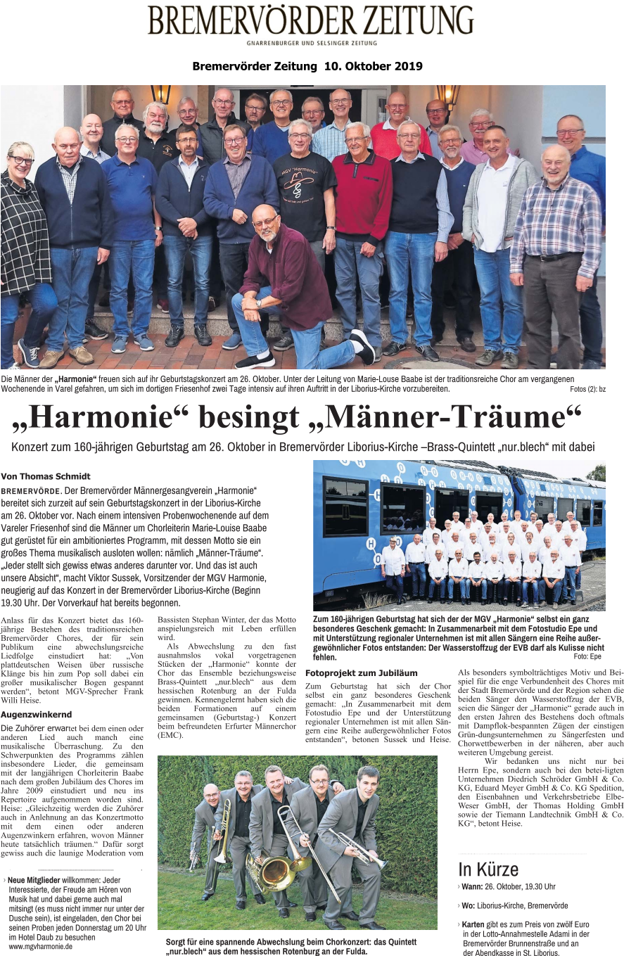 „Harmonie“ besingt „Männer-Träume“ Konzert zum 160-jährigen Geburtstag am 26. Oktober in Bremervörder Liborius-Kirche –Brass-Quintett „nur.blech“ mit dabei Von Thomas Schmidt BREMERVÖRDE. Der Bremervörder Männergesangverein „Harmonie“ bereitet sich zurzeit auf sein Geburtstagskonzert in der Liborius-Kirche am 26. Oktober vor. Nach einem intensiven Probenwochenende auf dem Vareler Friesenhof sind die Männer um Chorleiterin Marie-Louise Baabe gut gerüstet für ein ambitioniertes Programm, mit dessen Motto sie ein großes Thema musikalisch ausloten wollen: nämlich „Männer-Träume“. „Jeder stellt sich gewiss etwas anderes darunter vor. Und das ist auch unsere Absicht“, macht Viktor Sussek, Vorsitzender der MGV Harmonie, neugierig auf das Konzert in der Bremervörder Liborius-Kirche (Beginn 19.30 Uhr. Der Vorverkauf hat bereits begonnen. Die Männer der „Harmonie“ freuen sich auf ihr Geburtstagskonzert am 26. Oktober. Unter der Leitung von Marie-Louse Baabe ist der traditionsreiche Chor am vergangenen Wochenende in Varel gefahren, um sich im dortigen Friesenhof zwei Tage intensiv auf ihren Auftritt in der Liborius-Kirche vorzubereiten. Fotos (2): bz Zum 160-jährigen Geburtstag hat sich der der MGV „Harmonie“ selbst ein ganz besonderes Geschenk gemacht: In Zusammenarbeit mit dem Fotostudio Epe und mit Unterstützung regionaler Unternehmen ist mit allen Sängern eine Reihe außergewöhnlicher Fotos entstanden: Der Wasserstoffzug der EVB darf als Kulisse nicht fehlen. Foto: Epe Sorgt für eine spannende Abwechslung beim Chorkonzert: das Quintett „nur.blech“ aus dem hessischen Rotenburg an der Fulda. 앬 앬 앬 앬 앬 앬 앬 앬 앬 앬 앬 앬 앬 앬 앬 앬 앬 앬 앬 앬 앬 앬 앬 앬 앬 앬 앬 앬 앬 앬 앬 앬 앬 앬 앬 앬 앬 앬 앬 앬 앬 앬 앬 앬 앬 앬 앬 앬 앬 앬 앬 앬 앬 앬 앬 앬 앬 앬 앬 앬 앬 앬 앬 앬 앬 앬 앬 앬 앬 앬 앬 앬 앬 앬 앬 앬 앬 앬 앬 앬 앬 앬 앬 › Wann: 26. Oktober, 19.30 Uhr  › Wo: Liborius-Kirche, Bremervörde  › Karten gibt es zum Preis von zwölf Euro in der Lotto-Annahmestelle Adami in der Bremervörder Brunnenstraße und an der Abendkasse in St. Liborius. In Kürze 앬 앬 앬 앬 앬 앬 앬 앬 앬 앬 앬 앬 앬 앬 앬 앬 앬 앬 앬 앬 앬 앬 앬 앬 앬 앬 앬 앬 앬 앬 앬 앬 앬 앬 앬 앬 앬 앬 앬 앬 앬 앬 앬 앬 앬 앬 앬 앬 앬 앬 앬 앬 앬 앬 앬 앬 앬 앬 앬   › Neue Mitglieder willkommen: Jeder Interessierte, der Freude am Hören von Musik hat und dabei gerne auch mal mitsingt (es muss nicht immer nur unter der Dusche sein), ist eingeladen, den Chor bei seinen Proben jeden Donnerstag um 20 Uhr im Hotel Daub zu besuchen www.mgvharmonie.de Bremervörder Zeitung  10. Oktober 2019   Anlass für das Konzert bietet das 160-jährige Bestehen des traditionsreichen Bremervörder Chores, der für sein Publikum eine abwechslungsreiche Liedfolge einstudiert hat: „Von plattdeutschen Weisen über russische Klänge bis hin zum Pop soll dabei ein großer musikalischer Bogen gespannt werden“, betont MGV-Sprecher Frank Willi Heise. Augenzwinkernd Die Zuhörer erwartet bei dem einen oder anderen Lied auch manch eine musikalische Überraschung. Zu den Schwerpunkten des Programms zählen insbesondere Lieder, die gemeinsam mit der langjährigen Chorleiterin Baabe nach dem großen Jubiläum des Chores im Jahre 2009 einstudiert und neu ins Repertoire aufgenommen worden sind. Heise: „Gleichzeitig werden die Zuhörer auch in Anlehnung an das Konzertmotto mit dem einen oder anderen Augenzwinkern erfahren, wovon Männer heute tatsächlich träumen.“ Dafür sorgt gewiss auch die launige Moderation vom Bassisten Stephan Winter, der das Motto anspielungsreich mit Leben erfüllen wird. Als Abwechslung zu den fast ausnahmslos vokal vorgetragenen Stücken der „Harmonie“ konnte der Chor das Ensemble beziehungsweise Brass-Quintett „nur.blech“ aus dem hessischen Rotenburg an der Fulda gewinnen. Kennengelernt haben sich die beiden Formationen auf einem gemeinsamen (Geburtstag-) Konzert beim befreundeten Erfurter Männerchor (EMC). Fotoprojekt zum Jubiläum  Zum Geburtstag hat sich der Chor selbst ein ganz besonderes Geschenk gemacht: „In Zusammenarbeit mit dem Fotostudio Epe und der Unterstützung regionaler Unternehmen ist mit allen Sängern eine Reihe außergewöhnlicher Fotos entstanden“, betonen Sussek und Heise. Als besonders symbolträchtiges Motiv und Beispiel für die enge Verbundenheit des Chores mit der Stadt Bremervörde und der Region sehen die beiden Sänger den Wasserstoffzug der EVB, seien die Sänger der „Harmonie“ gerade auch in den ersten Jahren des Bestehens doch oftmals mit Dampflok-bespannten Zügen der einstigen Grün-dungsunternehmen zu Sängerfesten und Chorwettbewerben in der näheren, aber auch weiteren Umgebung gereist. Wir bedanken uns nicht nur bei Herrn Epe, sondern auch bei den betei-ligten Unternehmen Diedrich Schröder GmbH & Co. KG, Eduard Meyer GmbH & Co. KG Spedition, den Eisenbahnen und Verkehrsbetriebe Elbe-Weser GmbH, der Thomas Holding GmbH sowie der Tiemann Landtechnik GmbH & Co. KG“, betont Heise.